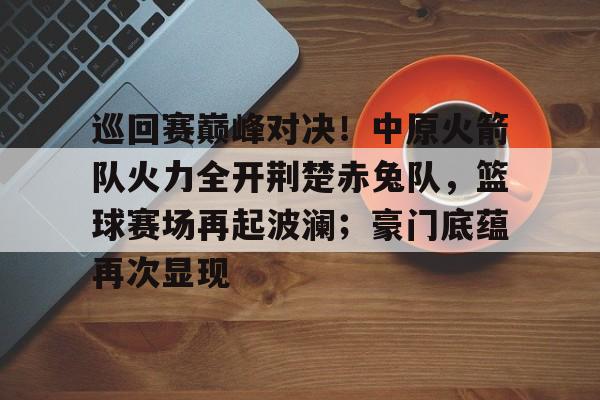 预测-巡回赛巅峰对决！中原火箭队火力全开荆楚赤兔队，篮球赛场再起波澜；豪门底蕴再次显现的简单介绍